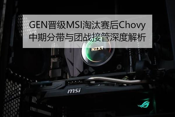 GEN晋级MSI淘汰赛后Chovy中期分带与团战接管深度解析